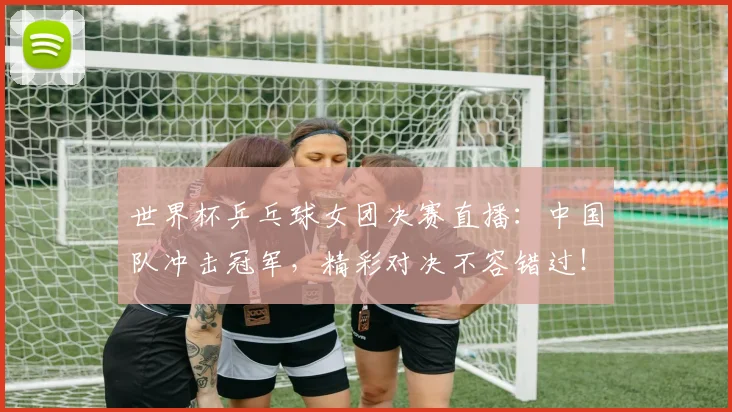 世界杯乒乓球女团决赛直播：中国队冲击冠军，精彩对决不容错过！