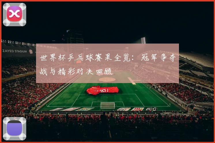 世界杯乒乓球赛果全览：冠军争夺战与精彩对决回顾