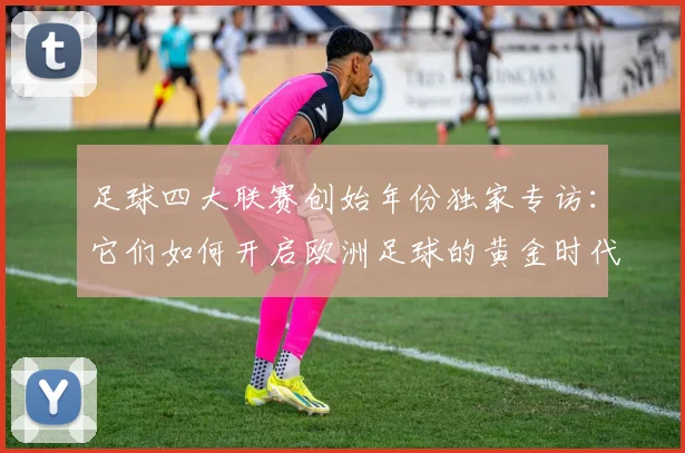 足球四大联赛创始年份独家专访：它们如何开启欧洲足球的黄金时代？